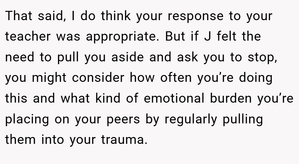 That said, I do think your response to your teacher was appropriate. But if J felt the need to pull you aside and ask you to stop, you might consider how often you’re doing this and what kind of emotional burden you’re placing on your peers by regularly pulling them into your trauma.
