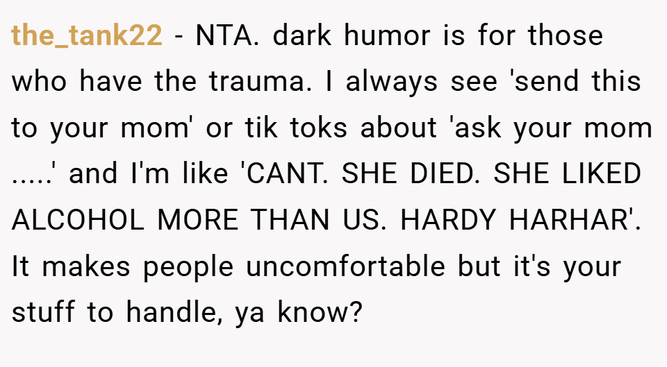 the_tank22 − NTA. dark humor is for those who have the trauma. I always see 'send this to your mom' or tik toks about 'ask your mom .....' and I'm like 'CANT. SHE DIED. SHE LIKED ALCOHOL MORE THAN US. HARDY HARHAR'. It makes people uncomfortable but it's your stuff to handle, ya know?
