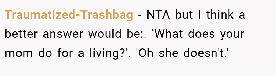 Traumatized-Trashbag − NTA but I think a better answer would be:. 'What does your mom do for a living?'. 'Oh she doesn't.'