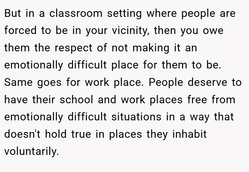 But in a classroom setting where people are forced to be in your vicinity, then you owe them the respect of not making it an emotionally difficult place for them to be. Same goes for work place. People deserve to have their school and work places free from emotionally difficult situations in a way that doesn't hold true in places they inhabit voluntarily.