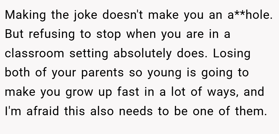 Making the joke doesn't make you an a**hole. But refusing to stop when you are in a classroom setting absolutely does. Losing both of your parents so young is going to make you grow up fast in a lot of ways, and I'm afraid this also needs to be one of them.