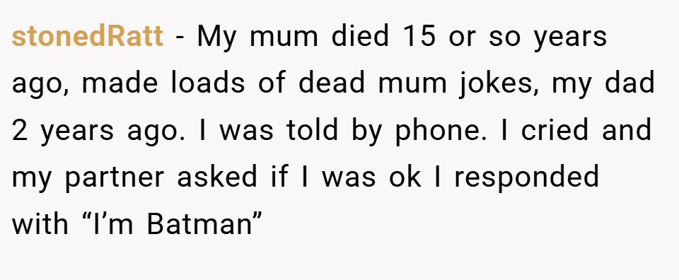 stonedRatt − My mum died 15 or so years ago, made loads of dead mum jokes, my dad 2 years ago. I was told by phone. I cried and my partner asked if I was ok I responded with “I’m Batman”