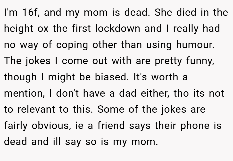 I'm 16f, and my mom is dead. She died in the height ox the first lockdown and I really had no way of coping other than using humour. The jokes I come out with are pretty funny, though I might be biased. It's worth a mention, I don't have a dad either, tho its not to relevant to this. Some of the jokes are fairly obvious, ie a friend says their phone is dead and ill say so is my mom.