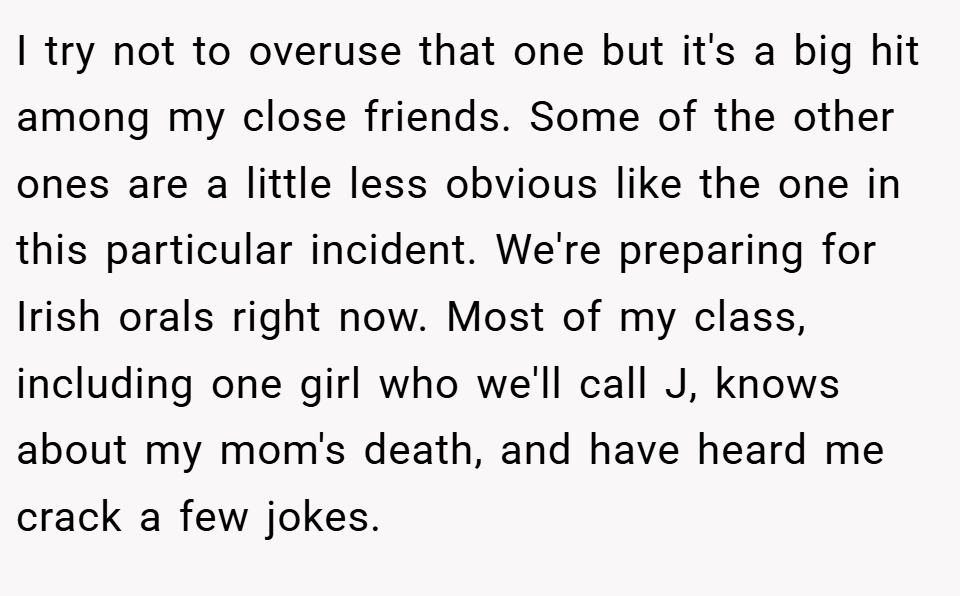 I try not to overuse that one but it's a big hit among my close friends. Some of the other ones are a little less obvious like the one in this particular incident. We're preparing for Irish orals right now. Most of my class, including one girl who we'll call J, knows about my mom's death, and have heard me crack a few jokes.