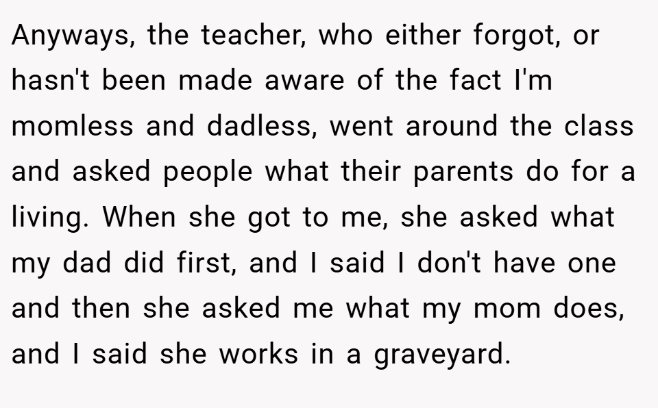 Anyways, the teacher, who either forgot, or hasn't been made aware of the fact I'm momless and dadless, went around the class and asked people what their parents do for a living. When she got to me, she asked what my dad did first, and I said I don't have one and then she asked me what my mom does, and I said she works in a graveyard.