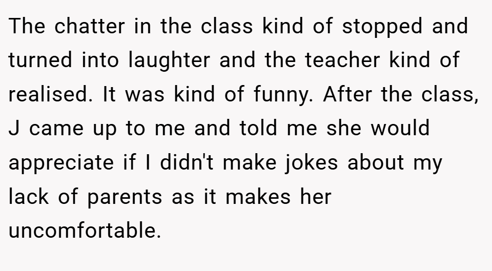 The chatter in the class kind of stopped and turned into laughter and the teacher kind of realised. It was kind of funny. After the class, J came up to me and told me she would appreciate if I didn't make jokes about my lack of parents as it makes her uncomfortable.