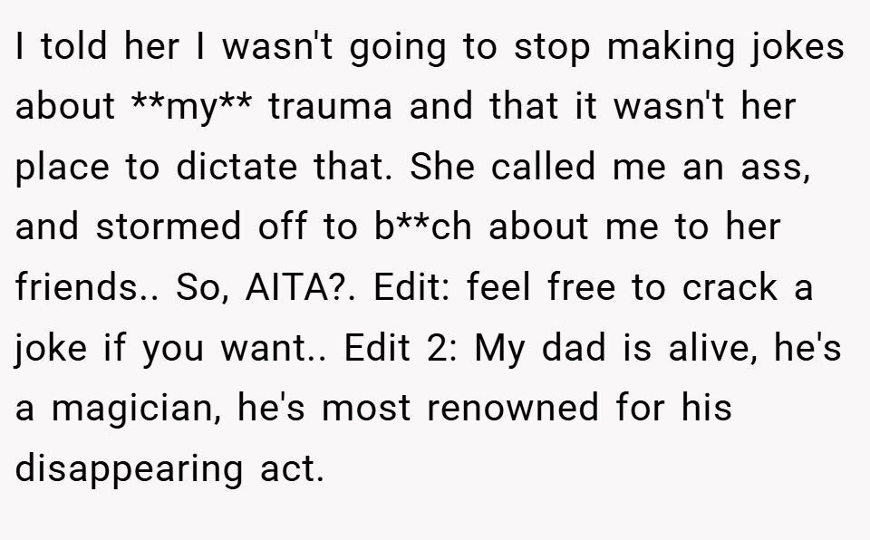 I told her I wasn't going to stop making jokes about **my** trauma and that it wasn't her place to dictate that. She called me an ass, and stormed off to b**ch about me to her friends.. So, AITA?. Edit: feel free to crack a joke if you want.. Edit 2: My dad is alive, he's a magician, he's most renowned for his disappearing act.