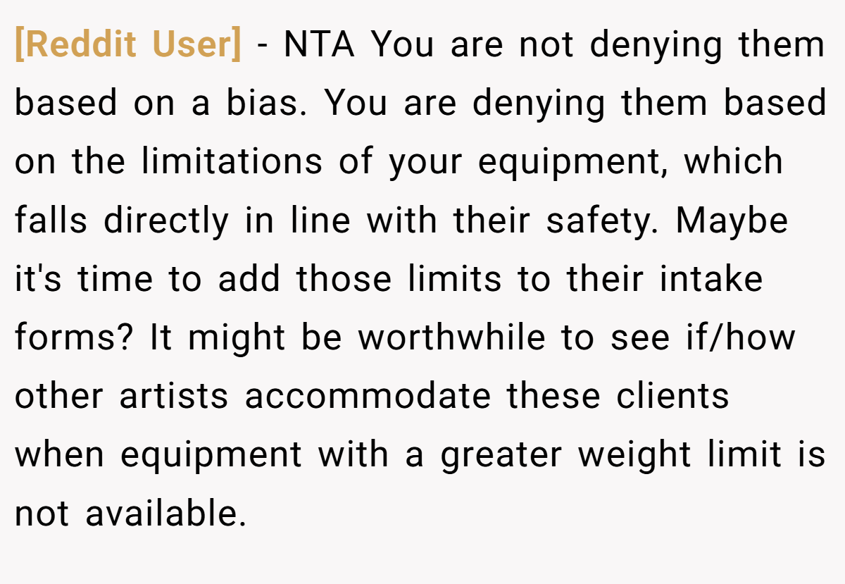 [Reddit User] − NTA You are not denying them based on a bias. You are denying them based on the limitations of your equipment, which falls directly in line with their safety. Maybe it's time to add those limits to their intake forms? It might be worthwhile to see if/how other artists accommodate these clients when equipment with a greater weight limit is not available.