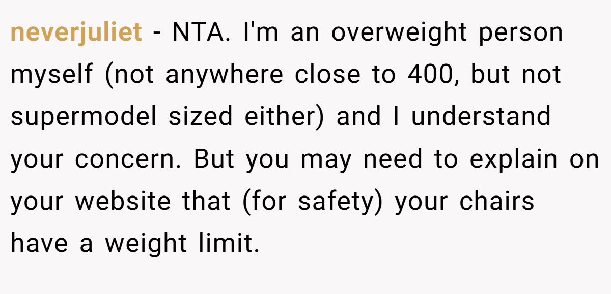neverjuliet − NTA. I'm an overweight person myself (not anywhere close to 400, but not supermodel sized either) and I understand your concern. But you may need to explain on your website that (for safety) your chairs have a weight limit.