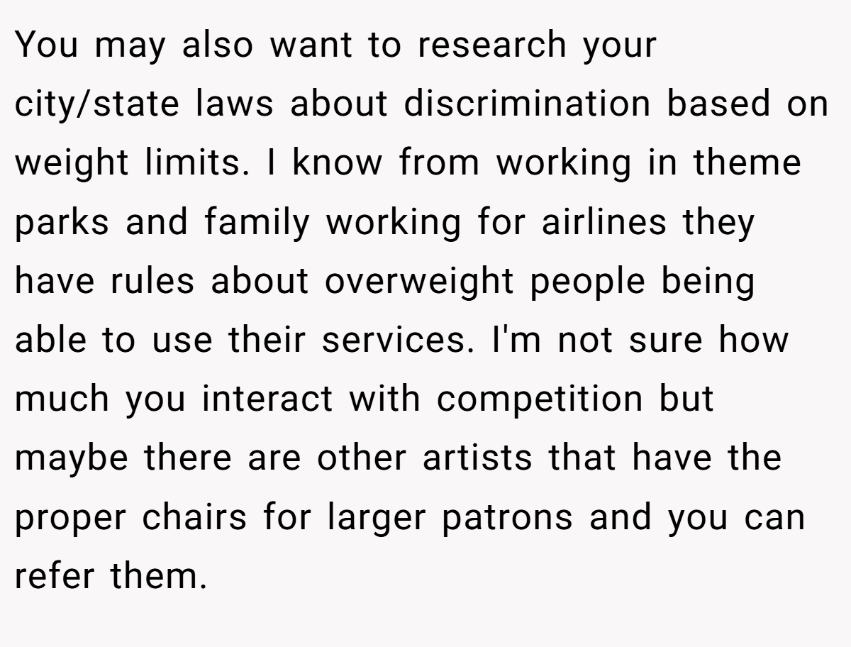 You may also want to research your city/state laws about discrimination based on weight limits. I know from working in theme parks and family working for airlines they have rules about overweight people being able to use their services. I'm not sure how much you interact with competition but maybe there are other artists that have the proper chairs for larger patrons and you can refer them.