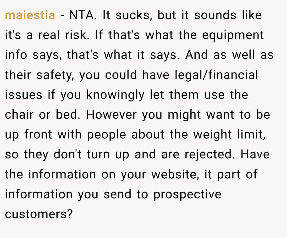 maiestia − NTA. It sucks, but it sounds like it's a real risk. If that's what the equipment info says, that's what it says. And as well as their safety, you could have legal/financial issues if you knowingly let them use the chair or bed. However you might want to be up front with people about the weight limit, so they don't turn up and are rejected. Have the information on your website, it part of information you send to prospective customers?
