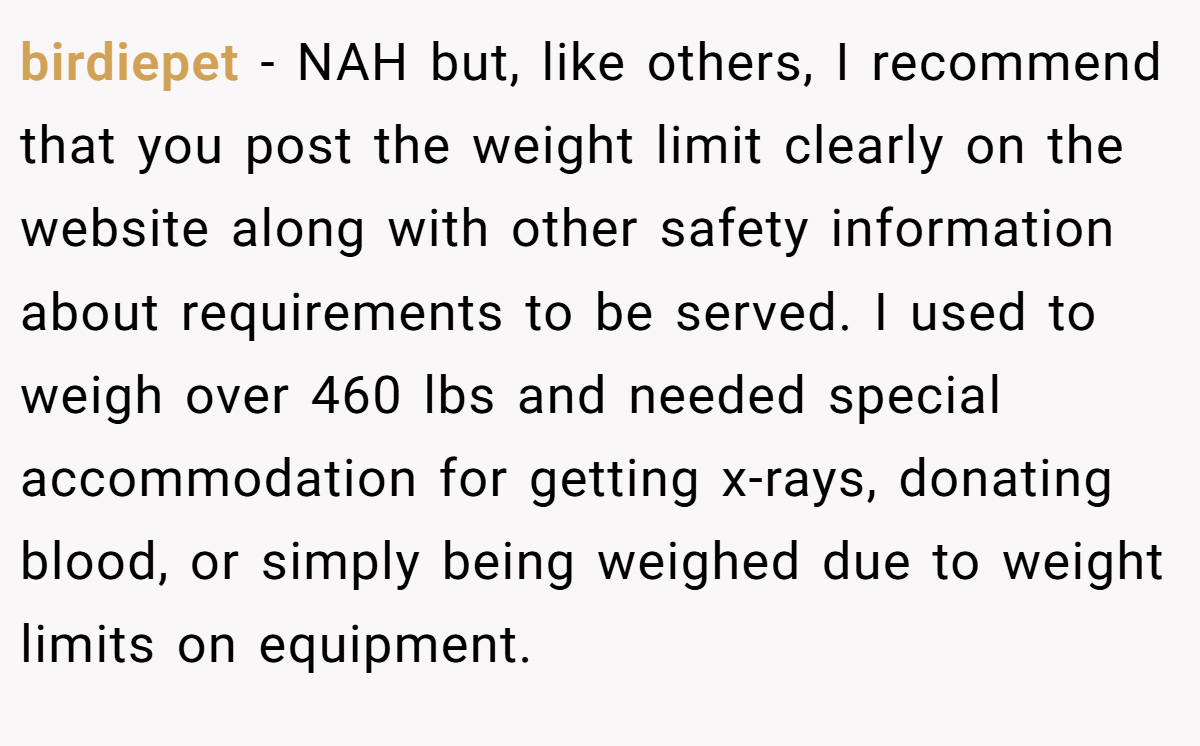 birdiepet − NAH but, like others, I recommend that you post the weight limit clearly on the website along with other safety information about requirements to be served. I used to weigh over 460 lbs and needed special accommodation for getting x-rays, donating blood, or simply being weighed due to weight limits on equipment.