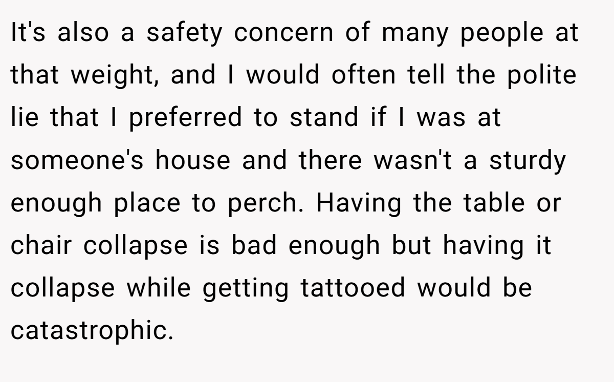 It's also a safety concern of many people at that weight, and I would often tell the polite lie that I preferred to stand if I was at someone's house and there wasn't a sturdy enough place to perch. Having the table or chair collapse is bad enough but having it collapse while getting tattooed would be catastrophic.
