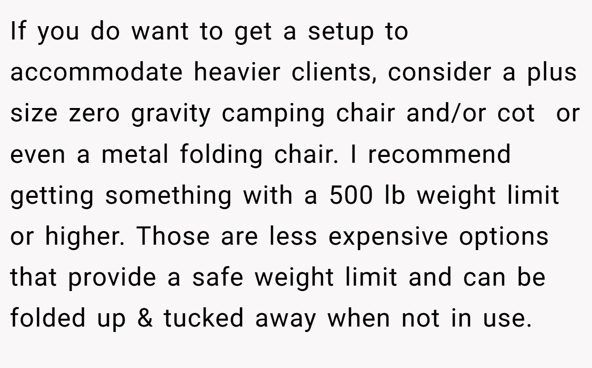 If you do want to get a setup to accommodate heavier clients, consider a plus size zero gravity camping chair and/or cot  or even a metal folding chair. I recommend getting something with a 500 lb weight limit or higher. Those are less expensive options that provide a safe weight limit and can be folded up & tucked away when not in use.