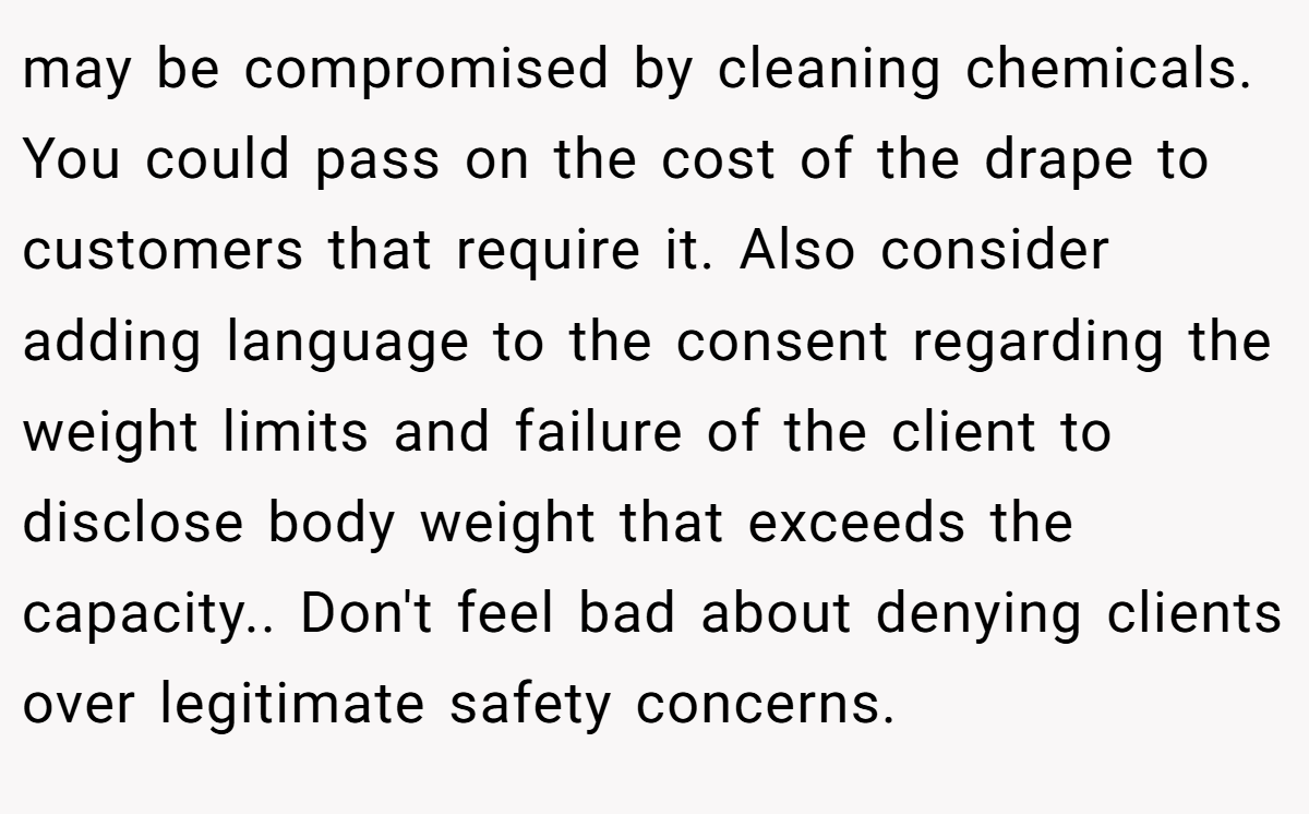may be compromised by cleaning chemicals. You could pass on the cost of the drape to customers that require it. Also consider adding language to the consent regarding the weight limits and failure of the client to disclose body weight that exceeds the capacity.. Don't feel bad about denying clients over legitimate safety concerns.