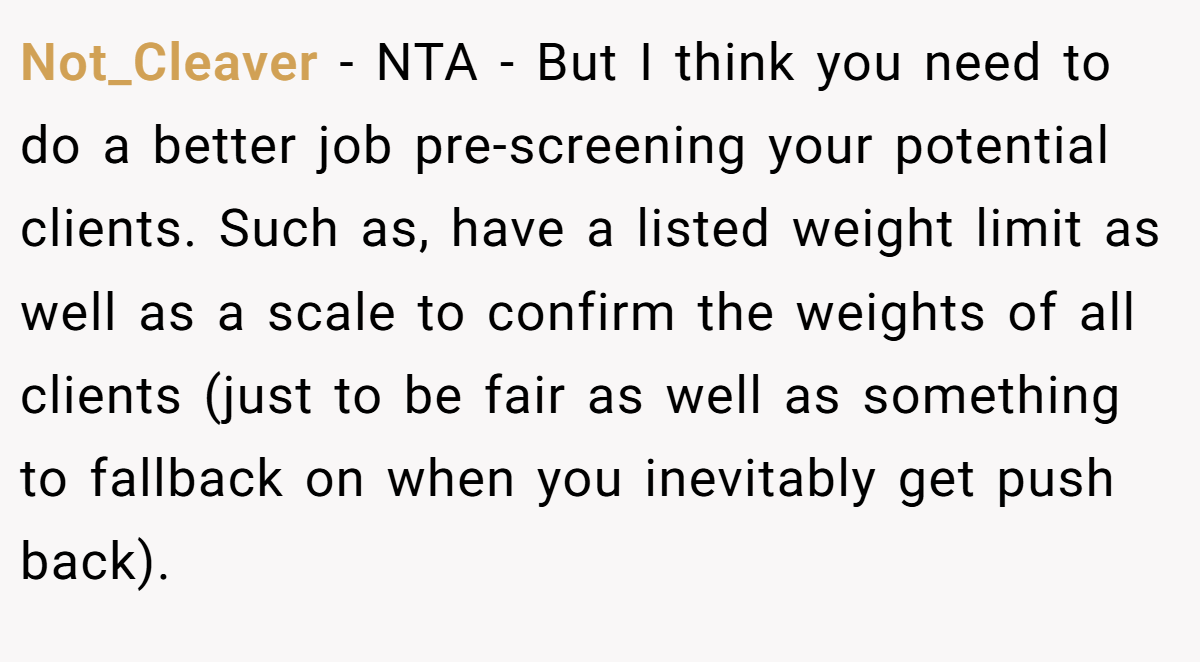 Not_Cleaver − NTA - But I think you need to do a better job pre-screening your potential clients. Such as, have a listed weight limit as well as a scale to confirm the weights of all clients (just to be fair as well as something to fallback on when you inevitably get push back).
