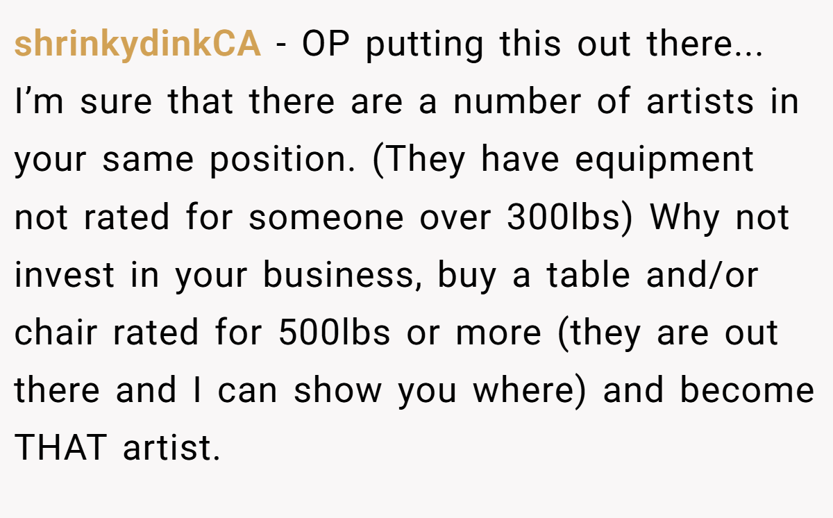 shrinkydinkCA − OP putting this out there... I’m sure that there are a number of artists in your same position. (They have equipment not rated for someone over 300lbs) Why not invest in your business, buy a table and/or chair rated for 500lbs or more (they are out there and I can show you where) and become THAT artist.