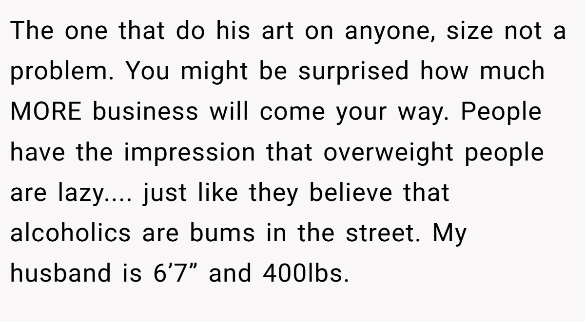 The one that do his art on anyone, size not a problem. You might be surprised how much MORE business will come your way. People have the impression that overweight people are lazy.... just like they believe that alcoholics are bums in the street. My husband is 6’7” and 400lbs.