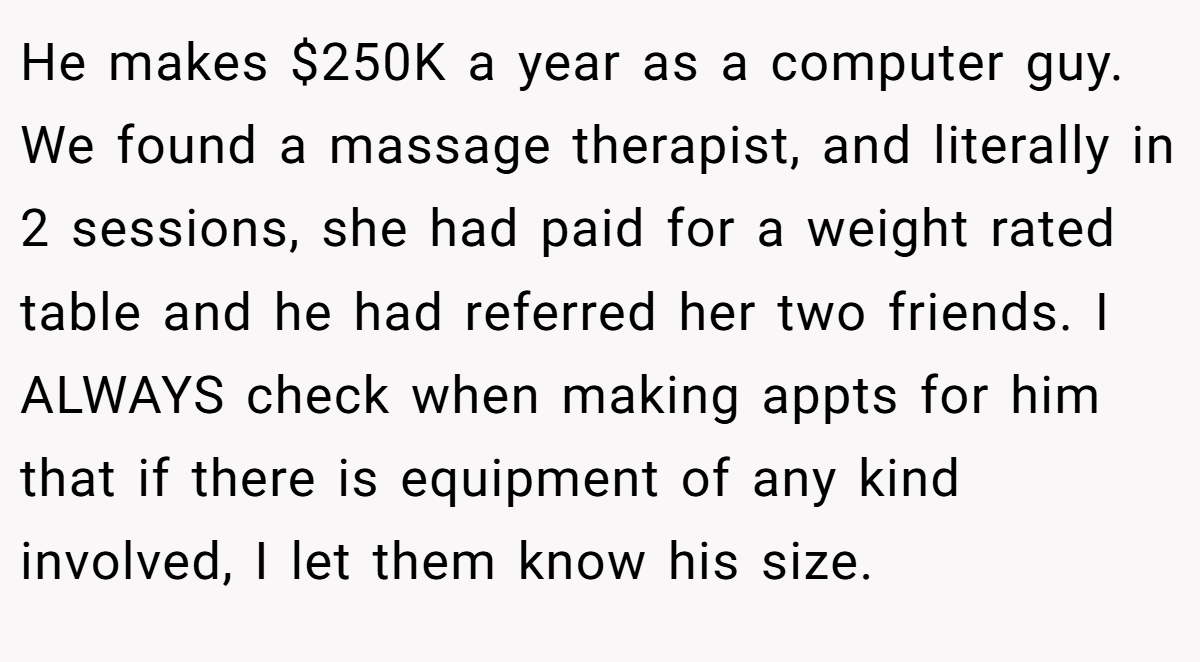 He makes $250K a year as a computer guy. We found a massage therapist, and literally in 2 sessions, she had paid for a weight rated table and he had referred her two friends. I ALWAYS check when making appts for him that if there is equipment of any kind involved, I let them know his size.