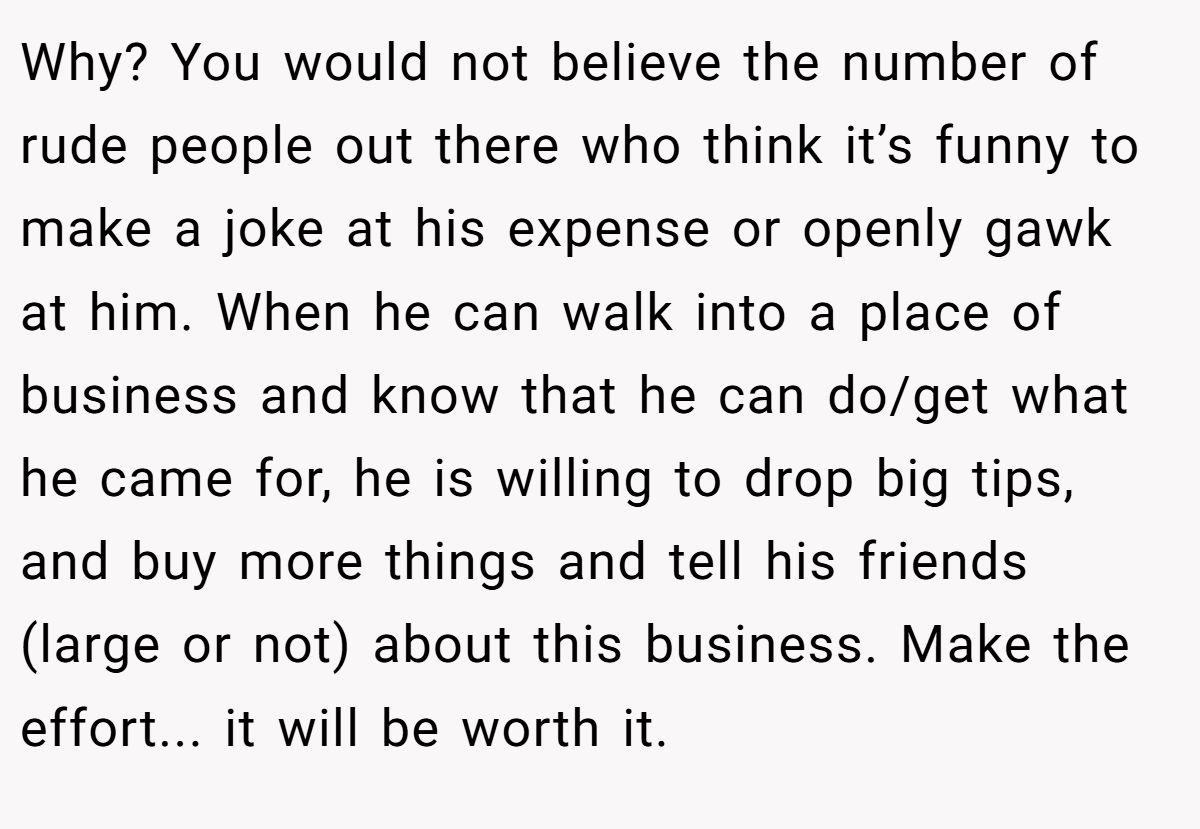 Why? You would not believe the number of rude people out there who think it’s funny to make a joke at his expense or openly gawk at him. When he can walk into a place of business and know that he can do/get what he came for, he is willing to drop big tips, and buy more things and tell his friends (large or not) about this business. Make the effort... it will be worth it.