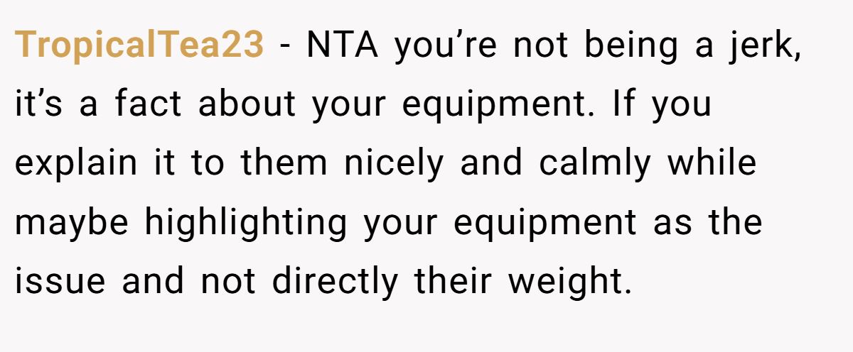 TropicalTea23 − NTA you’re not being a jerk, it’s a fact about your equipment. If you explain it to them nicely and calmly while maybe highlighting your equipment as the issue and not directly their weight.