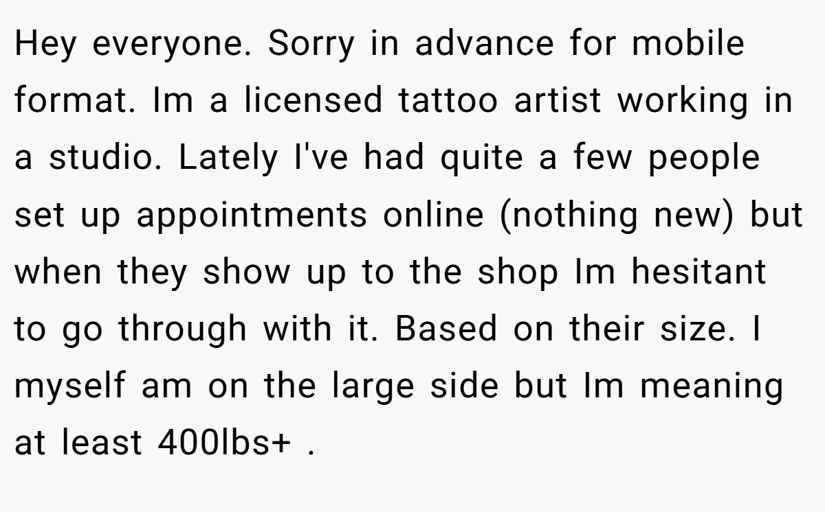 Hey everyone. Sorry in advance for mobile format. Im a licensed tattoo artist working in a studio. Lately I've had quite a few people set up appointments online (nothing new) but when they show up to the shop Im hesitant to go through with it. Based on their size. I myself am on the large side but Im meaning at least 400lbs+ .