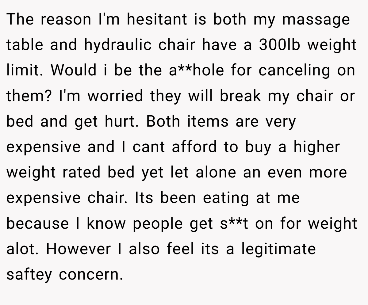 The reason I'm hesitant is both my massage table and hydraulic chair have a 300lb weight limit. Would i be the a**hole for canceling on them? I'm worried they will break my chair or bed and get hurt. Both items are very expensive and I cant afford to buy a higher weight rated bed yet let alone an even more expensive chair. Its been eating at me because I know people get s**t on for weight alot. However I also feel its a legitimate saftey concern.