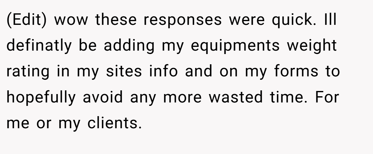 (Edit) wow these responses were quick. Ill definatly be adding my equipments weight rating in my sites info and on my forms to hopefully avoid any more wasted time. For me or my clients.
