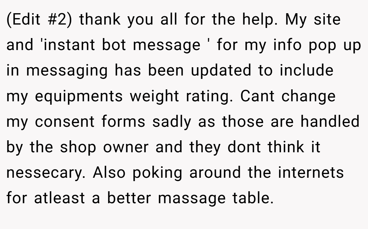 (Edit #2) thank you all for the help. My site and 'instant bot message ' for my info pop up in messaging has been updated to include my equipments weight rating. Cant change my consent forms sadly as those are handled by the shop owner and they dont think it nessecary. Also poking around the internets for atleast a better massage table.