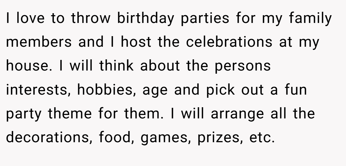 I love to throw birthday parties for my family members and I host the celebrations at my house. I will think about the persons interests, hobbies, age and pick out a fun party theme for them. I will arrange all the decorations, food, games, prizes, etc.