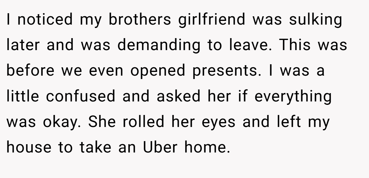 I noticed my brothers girlfriend was sulking later and was demanding to leave. This was before we even opened presents. I was a little confused and asked her if everything was okay. She rolled her eyes and left my house to take an Uber home.
