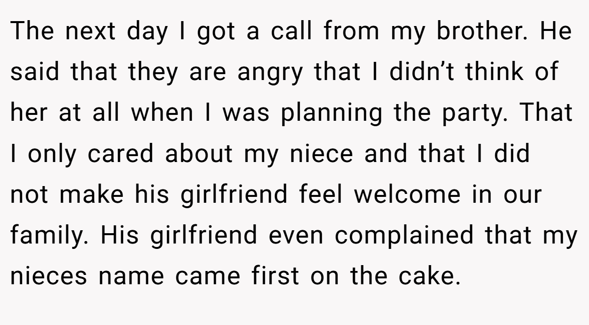 The next day I got a call from my brother. He said that they are angry that I didn’t think of her at all when I was planning the party. That I only cared about my niece and that I did not make his girlfriend feel welcome in our family. His girlfriend even complained that my nieces name came first on the cake.