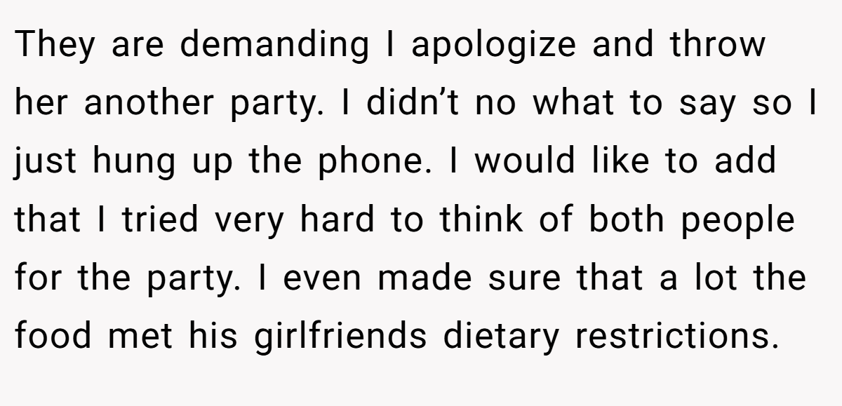 They are demanding I apologize and throw her another party. I didn’t no what to say so I just hung up the phone. I would like to add that I tried very hard to think of both people for the party. I even made sure that a lot the food met his girlfriends dietary restrictions.