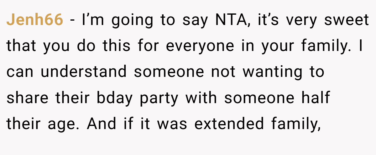 Jenh66 − I’m going to say NTA, it’s very sweet that you do this for everyone in your family. I can understand someone not wanting to share their bday party with someone half their age. And if it was extended family,