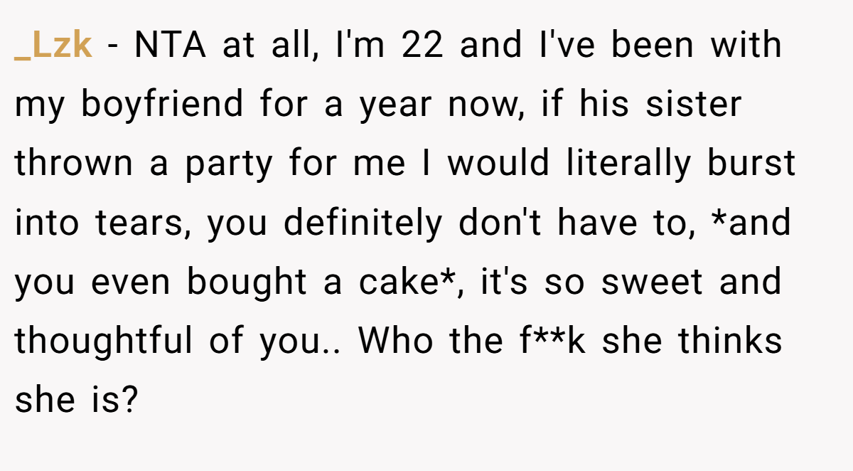 _Lzk − NTA at all, I'm 22 and I've been with my boyfriend for a year now, if his sister thrown a party for me I would literally burst into tears, you definitely don't have to, *and you even bought a cake*, it's so sweet and thoughtful of you.. Who the f**k she thinks she is?
