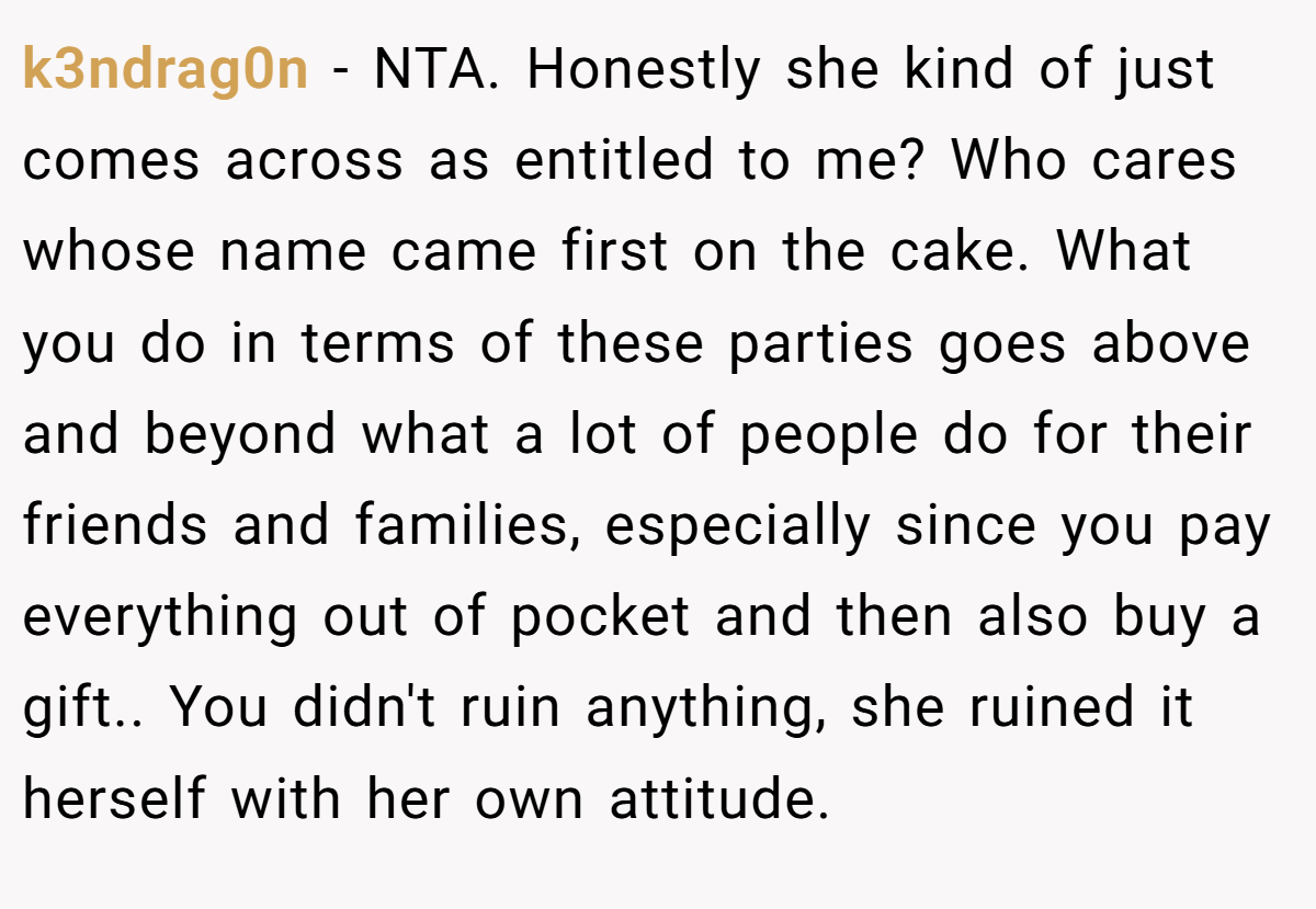k3ndrag0n − NTA. Honestly she kind of just comes across as entitled to me? Who cares whose name came first on the cake. What you do in terms of these parties goes above and beyond what a lot of people do for their friends and families, especially since you pay everything out of pocket and then also buy a gift.. You didn't ruin anything, she ruined it herself with her own attitude.