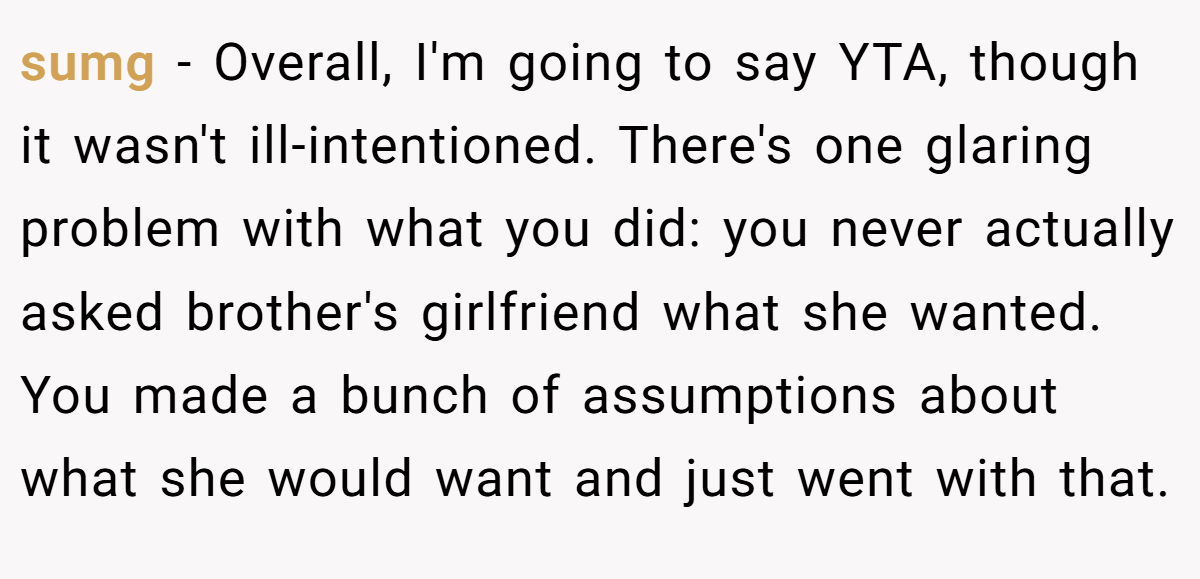 sumg − Overall, I'm going to say YTA, though it wasn't ill-intentioned. There's one glaring problem with what you did: you never actually asked brother's girlfriend what she wanted. You made a bunch of assumptions about what she would want and just went with that.