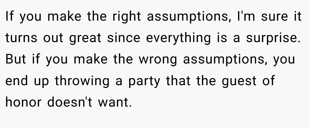 If you make the right assumptions, I'm sure it turns out great since everything is a surprise. But if you make the wrong assumptions, you end up throwing a party that the guest of honor doesn't want.