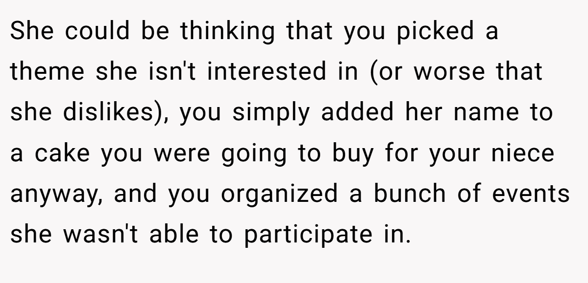She could be thinking that you picked a theme she isn't interested in (or worse that she dislikes), you simply added her name to a cake you were going to buy for your niece anyway, and you organized a bunch of events she wasn't able to participate in.