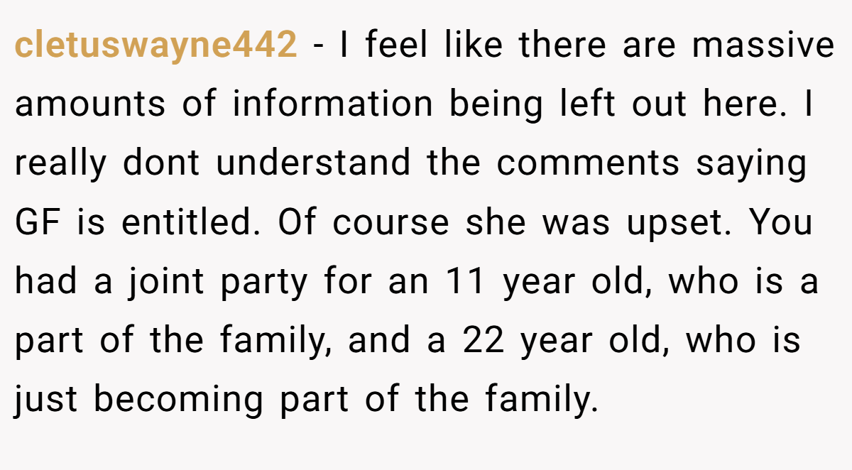 cletuswayne442 − I feel like there are massive amounts of information being left out here. I really dont understand the comments saying GF is entitled. Of course she was upset. You had a joint party for an 11 year old, who is a part of the family, and a 22 year old, who is just becoming part of the family.