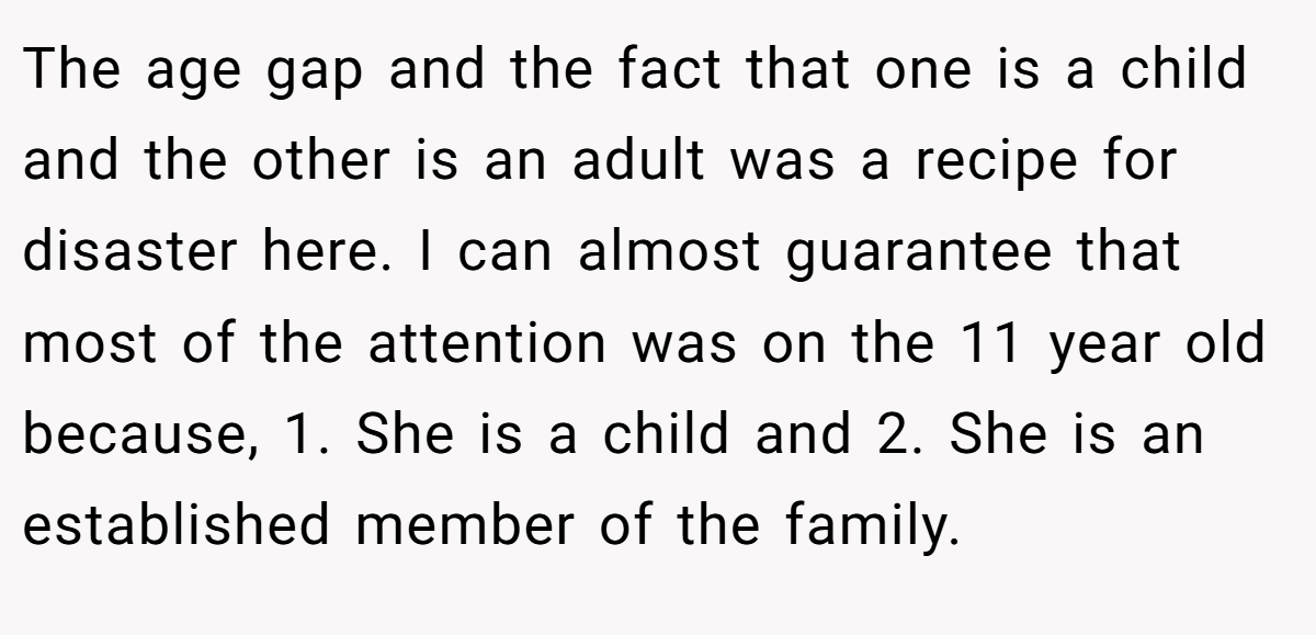 The age gap and the fact that one is a child and the other is an adult was a recipe for disaster here. I can almost guarantee that most of the attention was on the 11 year old because, 1. She is a child and 2. She is an established member of the family.