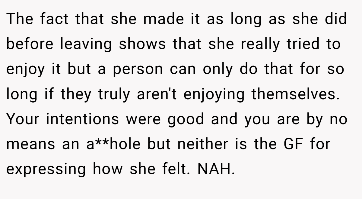 The fact that she made it as long as she did before leaving shows that she really tried to enjoy it but a person can only do that for so long if they truly aren't enjoying themselves. Your intentions were good and you are by no means an a**hole but neither is the GF for expressing how she felt. NAH.