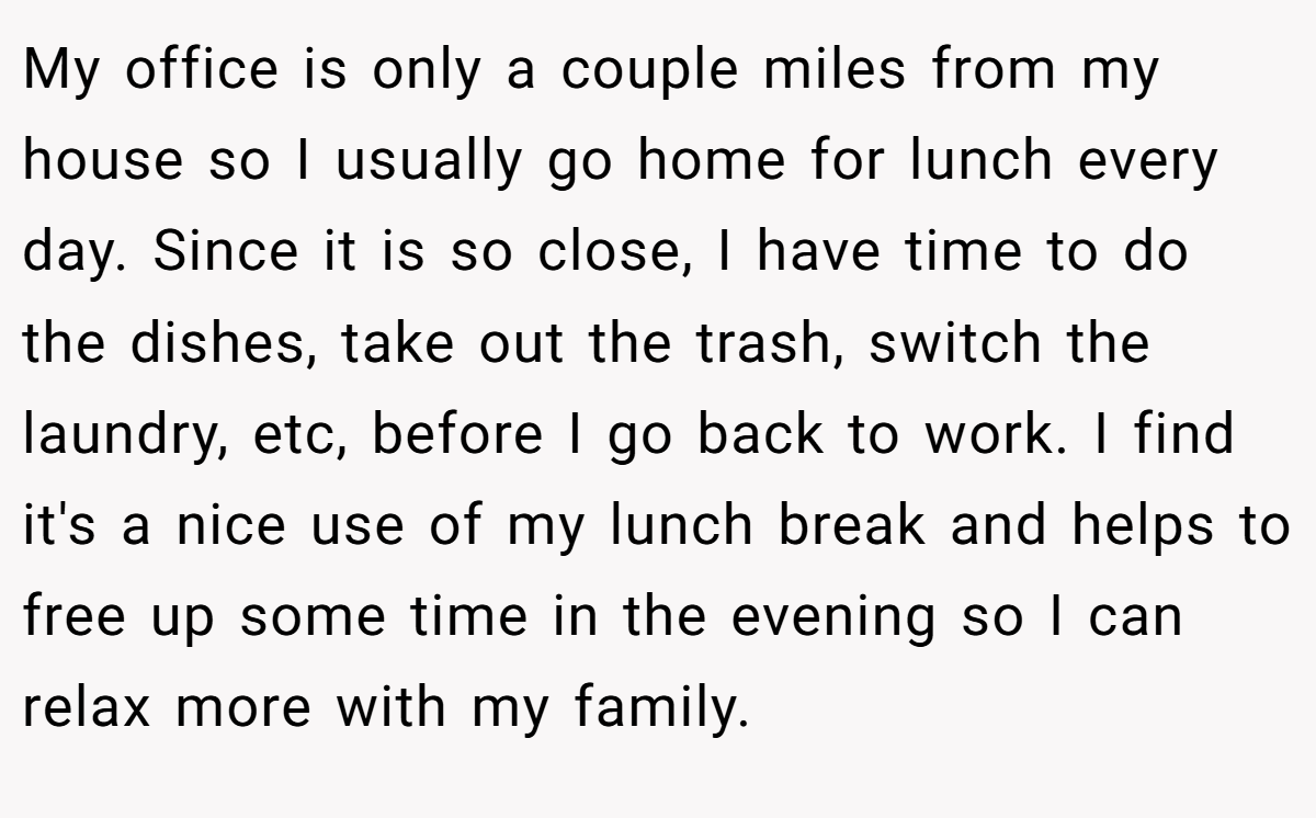 My office is only a couple miles from my house so I usually go home for lunch every day. Since it is so close, I have time to do the dishes, take out the trash, switch the laundry, etc, before I go back to work. I find it's a nice use of my lunch break and helps to free up some time in the evening so I can relax more with my family.