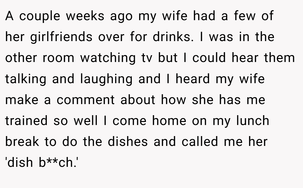 A couple weeks ago my wife had a few of her girlfriends over for drinks. I was in the other room watching tv but I could hear them talking and laughing and I heard my wife make a comment about how she has me trained so well I come home on my lunch break to do the dishes and called me her 'dish b**ch.'