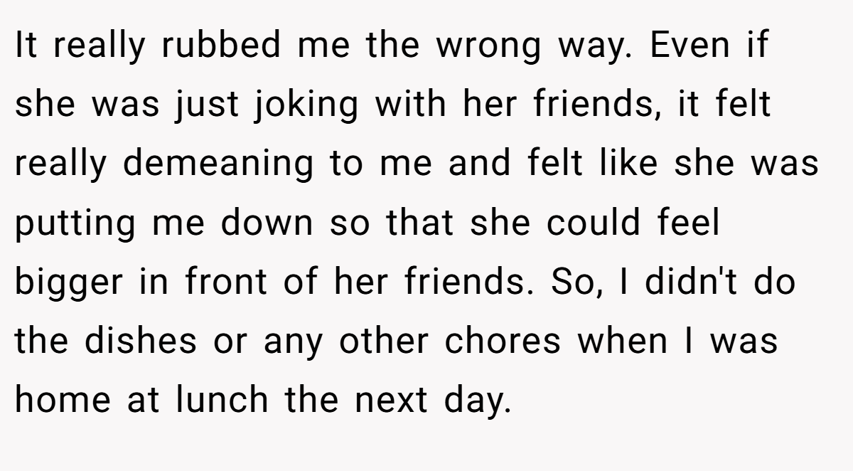It really rubbed me the wrong way. Even if she was just joking with her friends, it felt really demeaning to me and felt like she was putting me down so that she could feel bigger in front of her friends. So, I didn't do the dishes or any other chores when I was home at lunch the next day.