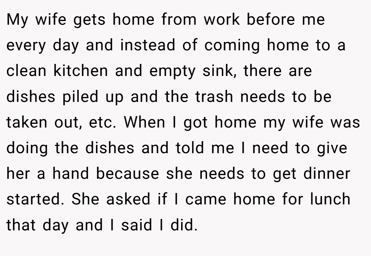 My wife gets home from work before me every day and instead of coming home to a clean kitchen and empty sink, there are dishes piled up and the trash needs to be taken out, etc. When I got home my wife was doing the dishes and told me I need to give her a hand because she needs to get dinner started. She asked if I came home for lunch that day and I said I did.