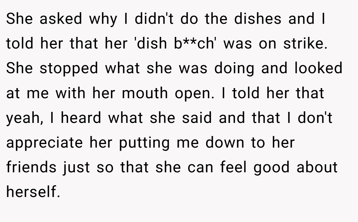 She asked why I didn't do the dishes and I told her that her 'dish b**ch' was on strike. She stopped what she was doing and looked at me with her mouth open. I told her that yeah, I heard what she said and that I don't appreciate her putting me down to her friends just so that she can feel good about herself.
