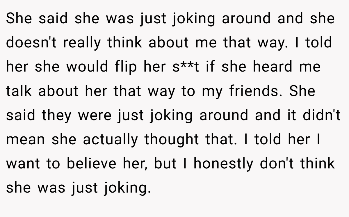 She said she was just joking around and she doesn't really think about me that way. I told her she would flip her s**t if she heard me talk about her that way to my friends. She said they were just joking around and it didn't mean she actually thought that. I told her I want to believe her, but I honestly don't think she was just joking.