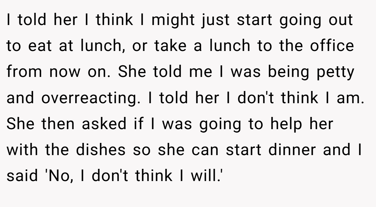 I told her I think I might just start going out to eat at lunch, or take a lunch to the office from now on. She told me I was being petty and overreacting. I told her I don't think I am. She then asked if I was going to help her with the dishes so she can start dinner and I said 'No, I don't think I will.'