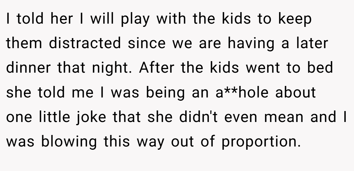 I told her I will play with the kids to keep them distracted since we are having a later dinner that night. After the kids went to bed she told me I was being an a**hole about one little joke that she didn't even mean and I was blowing this way out of proportion.